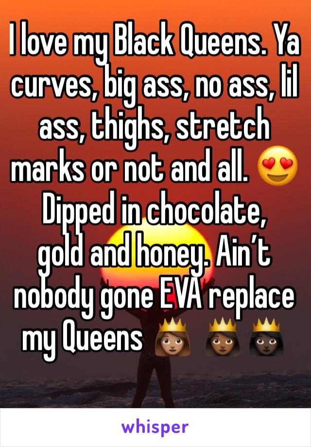 I love my Black Queens. Ya curves, big ass, no ass, lil ass, thighs, stretch marks or not and all. 😍Dipped in chocolate,
gold and honey. Ain’t nobody gone EVA replace my Queens 👸🏽 👸🏾👸🏿
