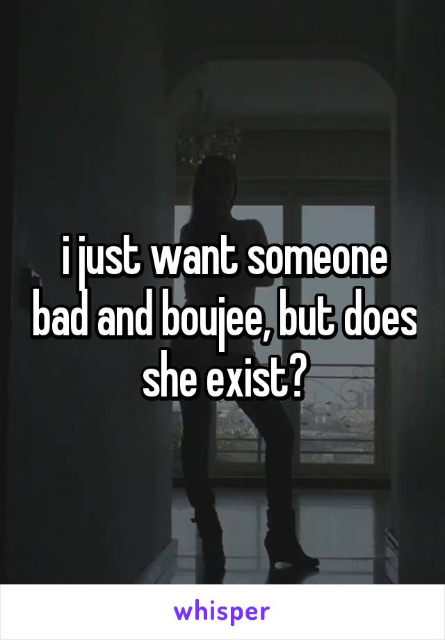 i just want someone bad and boujee, but does she exist?