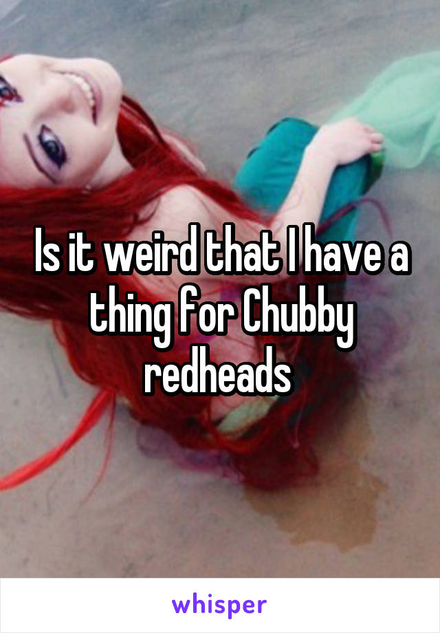 Is it weird that I have a thing for Chubby redheads 