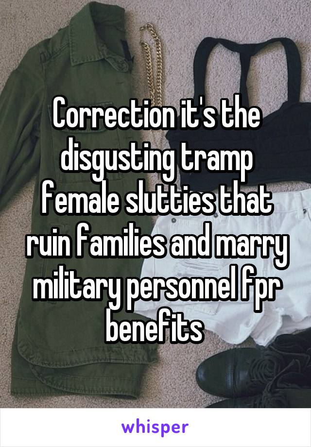 Correction it's the disgusting tramp female slutties that ruin families and marry military personnel fpr benefits 