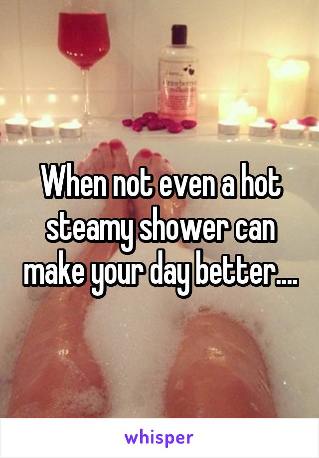 When not even a hot steamy shower can make your day better....