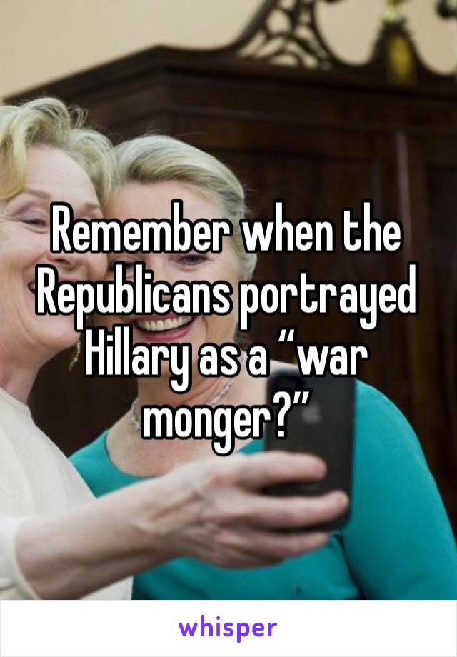 Remember when the Republicans portrayed Hillary as a “war monger?”