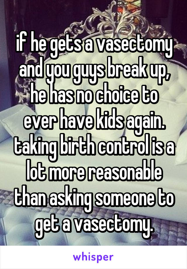 if he gets a vasectomy and you guys break up, he has no choice to ever have kids again. taking birth control is a lot more reasonable than asking someone to get a vasectomy.