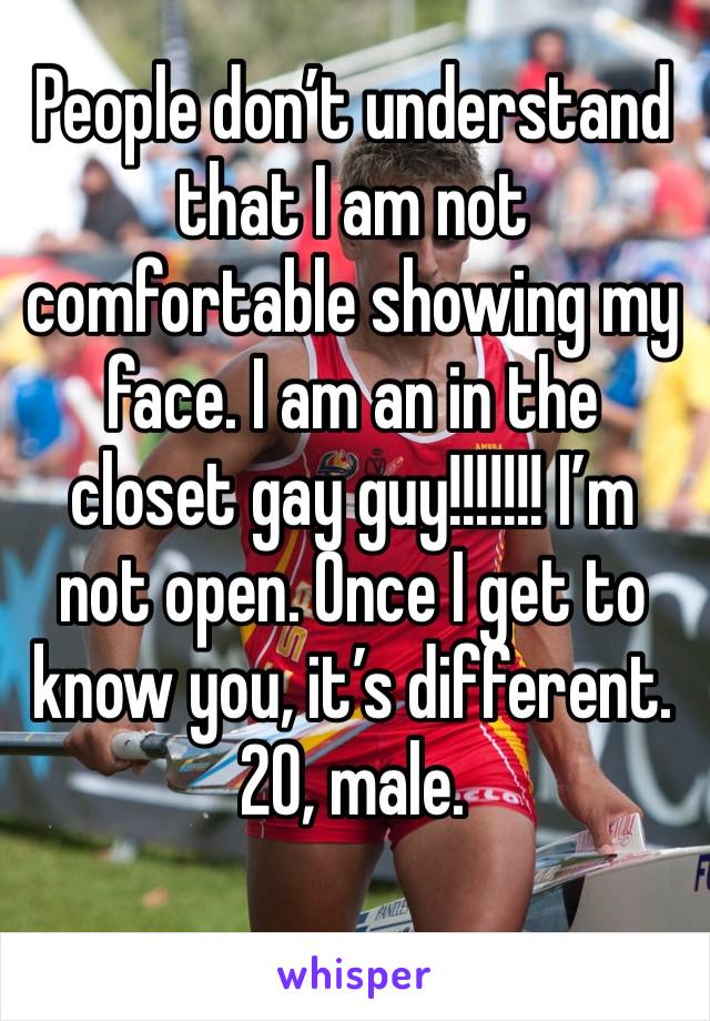 People don’t understand that I am not comfortable showing my face. I am an in the closet gay guy!!!!!!! I’m not open. Once I get to know you, it’s different. 20, male. 