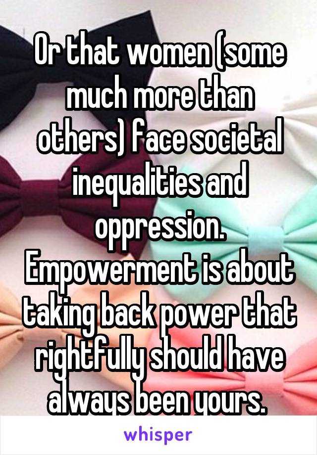 Or that women (some much more than others) face societal inequalities and oppression. Empowerment is about taking back power that rightfully should have always been yours. 