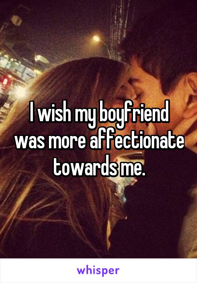 I wish my boyfriend was more affectionate towards me.