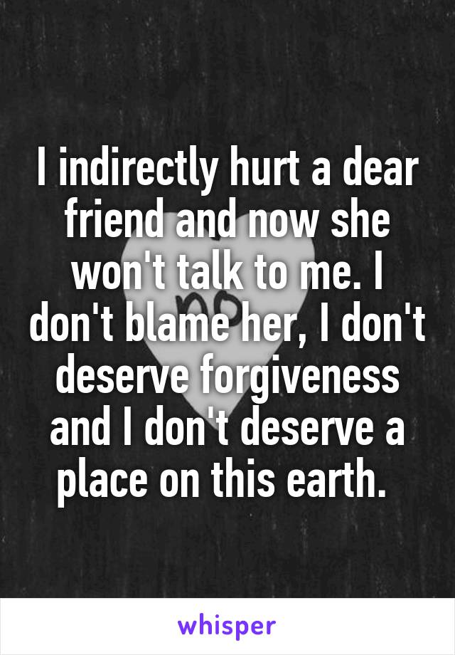 I indirectly hurt a dear friend and now she won't talk to me. I don't blame her, I don't deserve forgiveness and I don't deserve a place on this earth. 