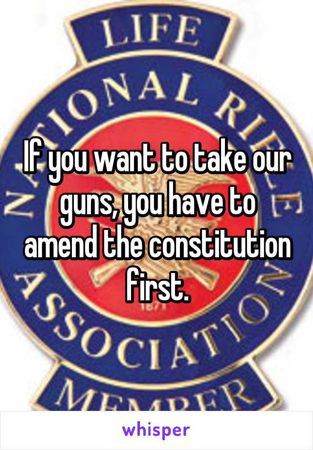 If you want to take our guns, you have to amend the constitution first.