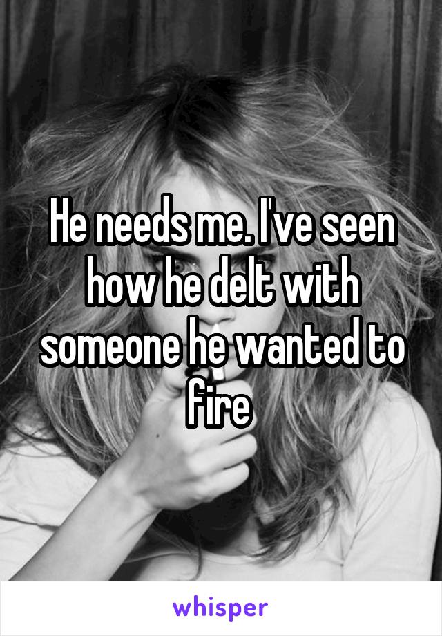 He needs me. I've seen how he delt with someone he wanted to fire 