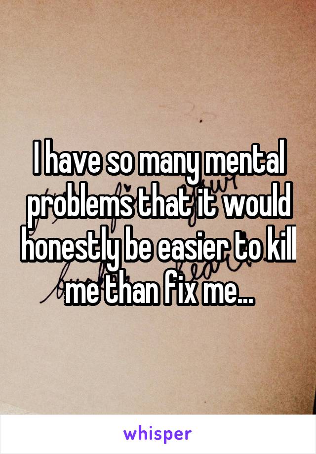 I have so many mental problems that it would honestly be easier to kill me than fix me...