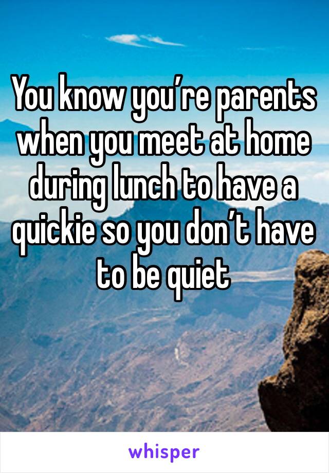 You know you’re parents when you meet at home during lunch to have a quickie so you don’t have to be quiet 