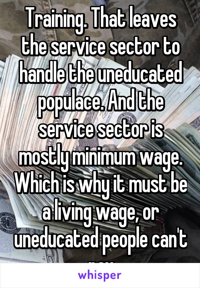 Training. That leaves the service sector to handle the uneducated populace. And the service sector is mostly minimum wage. Which is why it must be a living wage, or uneducated people can't pay