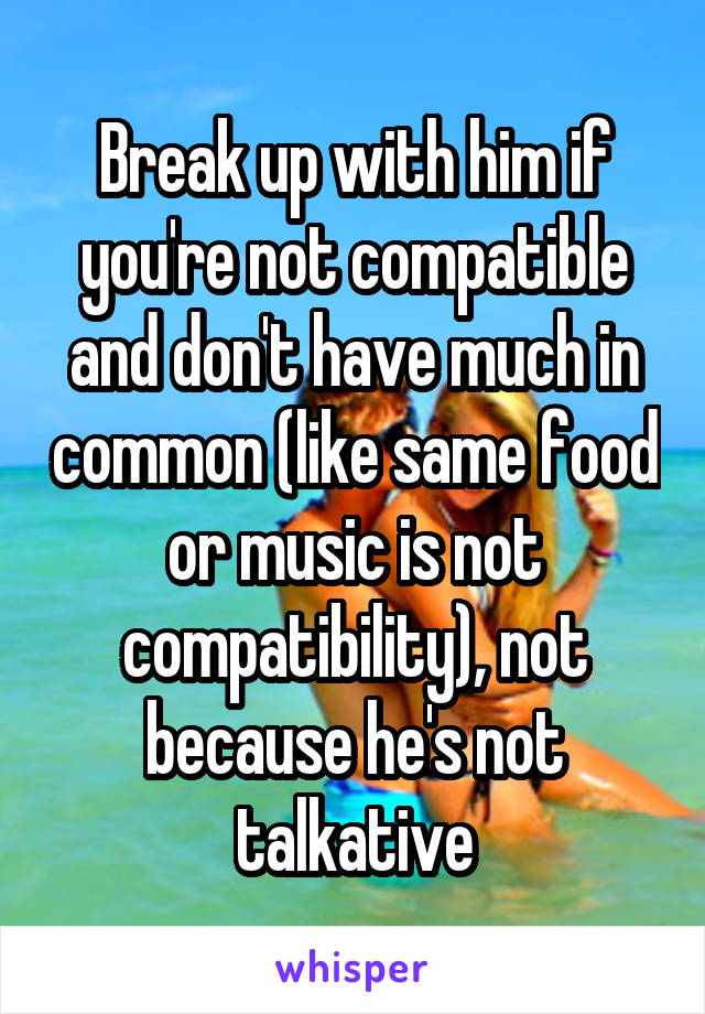 Break up with him if you're not compatible and don't have much in common (like same food or music is not compatibility), not because he's not talkative