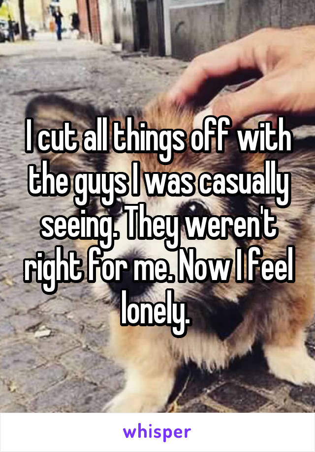I cut all things off with the guys I was casually seeing. They weren't right for me. Now I feel lonely. 