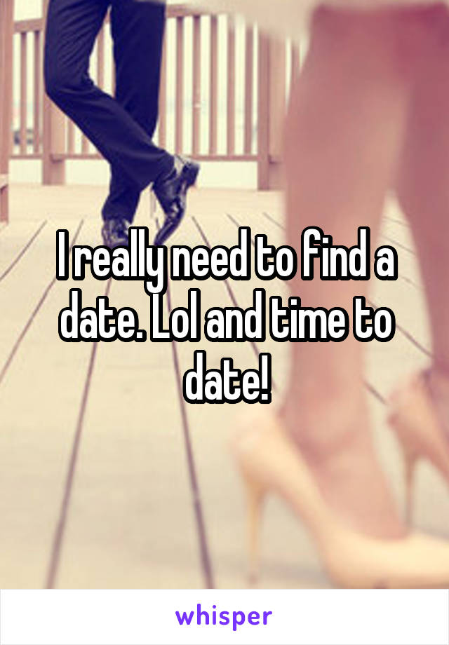 I really need to find a date. Lol and time to date!