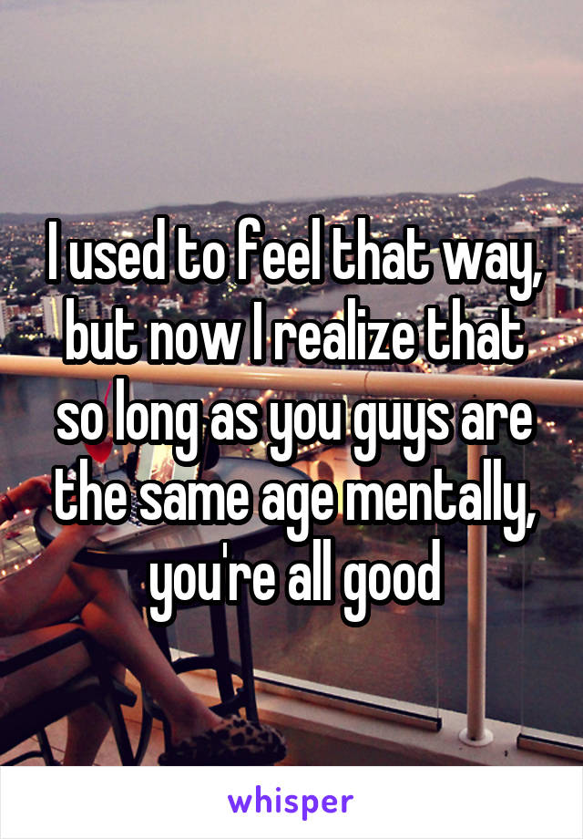 I used to feel that way, but now I realize that so long as you guys are the same age mentally, you're all good
