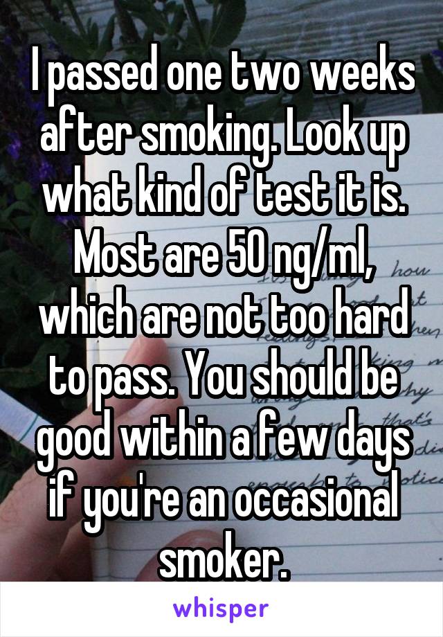 I passed one two weeks after smoking. Look up what kind of test it is. Most are 50 ng/ml, which are not too hard to pass. You should be good within a few days if you're an occasional smoker.