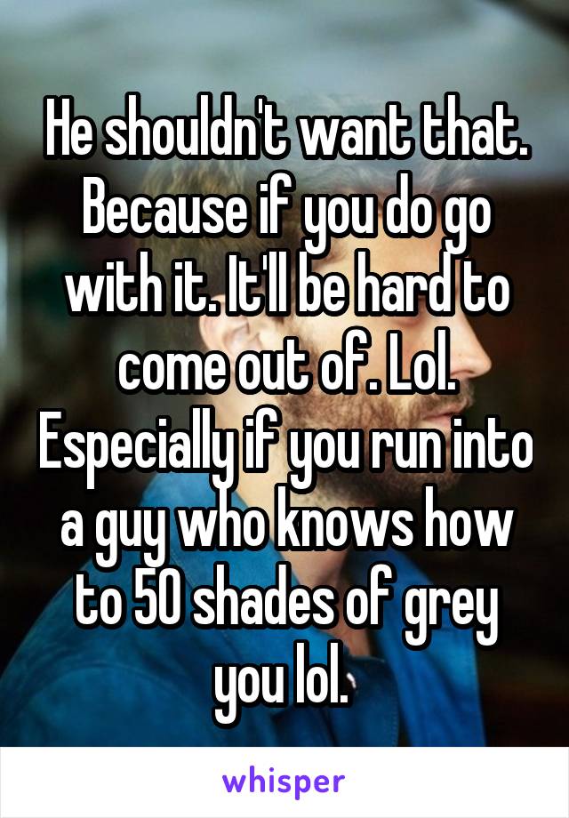 He shouldn't want that. Because if you do go with it. It'll be hard to come out of. Lol. Especially if you run into a guy who knows how to 50 shades of grey you lol. 