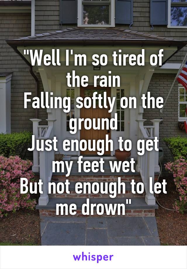 "Well I'm so tired of the rain
Falling softly on the ground
Just enough to get my feet wet
But not enough to let me drown"