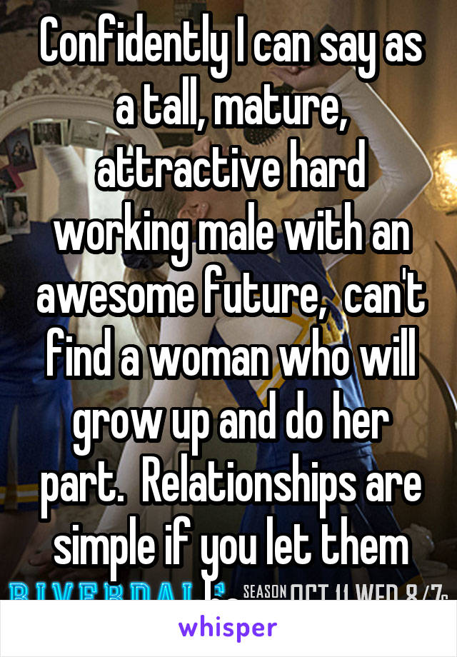 Confidently I can say as a tall, mature, attractive hard working male with an awesome future,  can't find a woman who will grow up and do her part.  Relationships are simple if you let them be. 