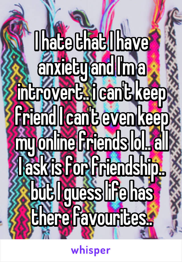 I hate that I have anxiety and I'm a introvert.. i can't keep friend I can't even keep my online friends lol.. all I ask is for friendship.. but I guess life has there favourites..