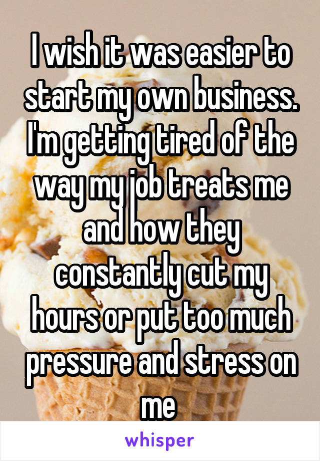 I wish it was easier to start my own business. I'm getting tired of the way my job treats me and how they constantly cut my hours or put too much pressure and stress on me 