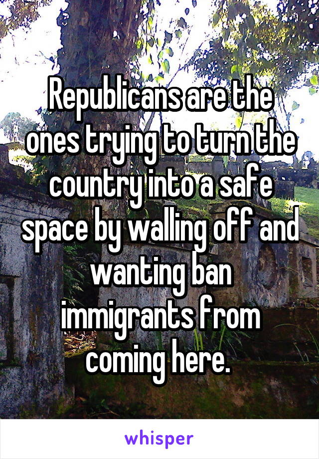 Republicans are the ones trying to turn the country into a safe space by walling off and wanting ban immigrants from coming here. 