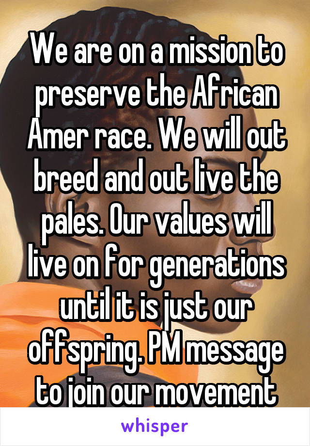 We are on a mission to preserve the African Amer race. We will out breed and out live the pales. Our values will live on for generations until it is just our offspring. PM message to join our movement
