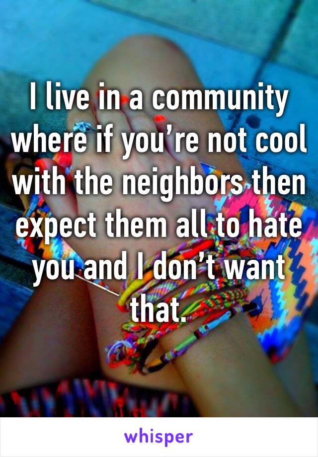 I live in a community where if you’re not cool with the neighbors then expect them all to hate you and I don’t want that. 