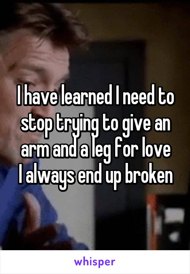 I have learned I need to stop trying to give an arm and a leg for love
I always end up broken