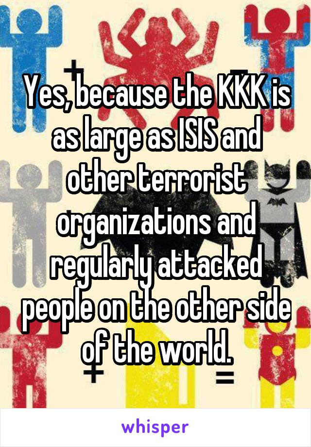 Yes, because the KKK is as large as ISIS and other terrorist organizations and regularly attacked people on the other side of the world.