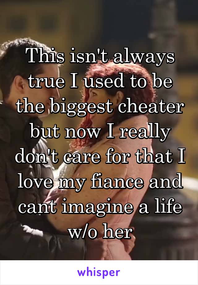 This isn't always true I used to be the biggest cheater but now I really don't care for that I love my fiance and cant imagine a life w/o her