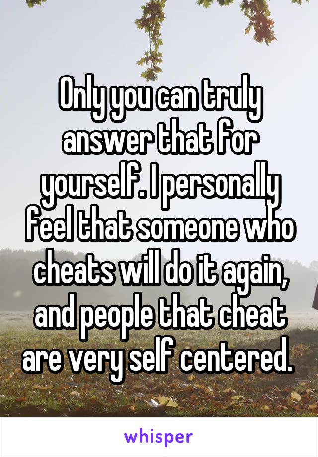 Only you can truly answer that for yourself. I personally feel that someone who cheats will do it again, and people that cheat are very self centered. 