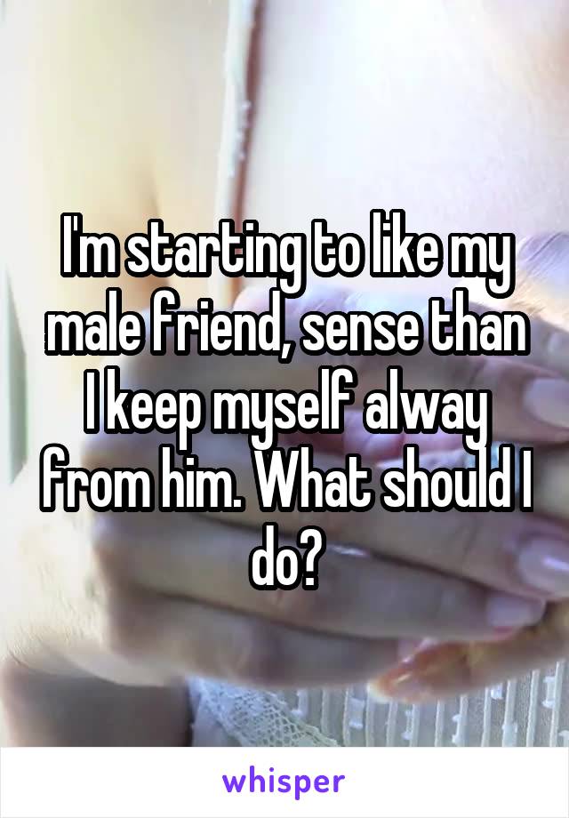 I'm starting to like my male friend, sense than I keep myself alway from him. What should I do?