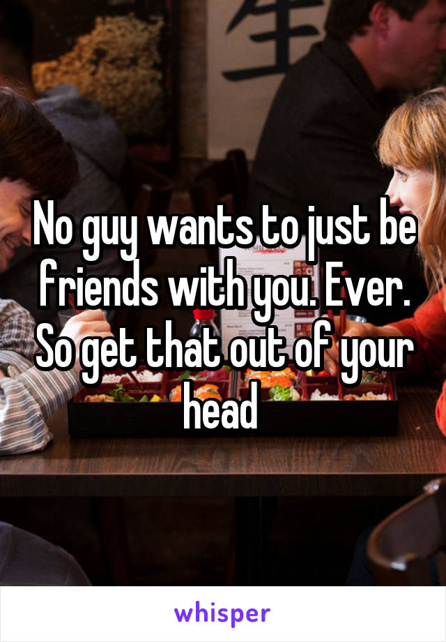 No guy wants to just be friends with you. Ever. So get that out of your head 