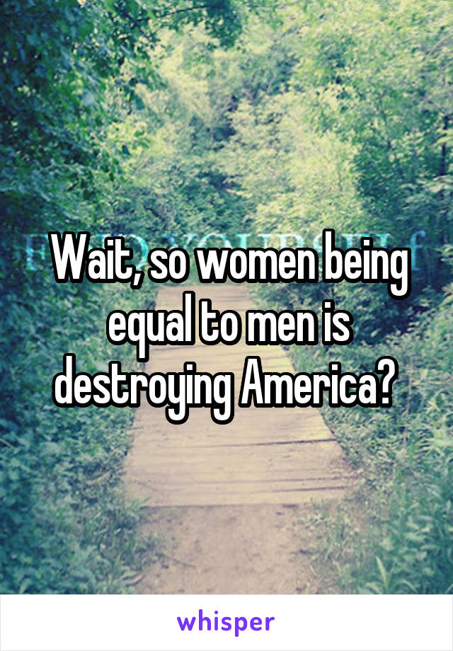 Wait, so women being equal to men is destroying America? 