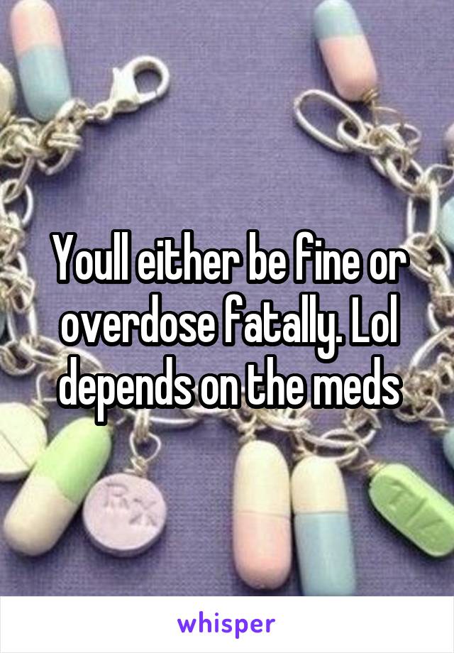 Youll either be fine or overdose fatally. Lol depends on the meds