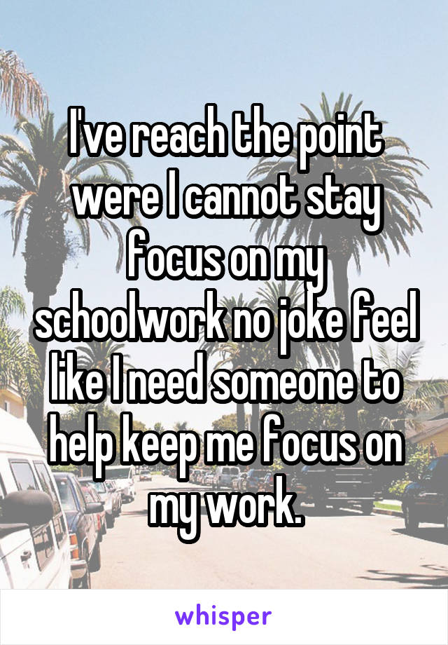 I've reach the point were I cannot stay focus on my schoolwork no joke feel like I need someone to help keep me focus on my work.