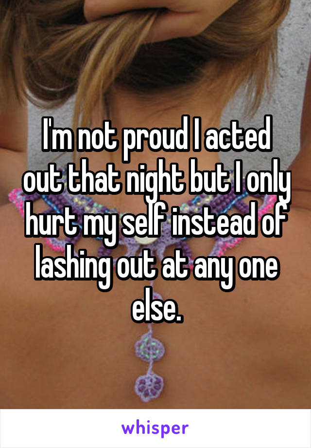 I'm not proud I acted out that night but I only hurt my self instead of lashing out at any one else.