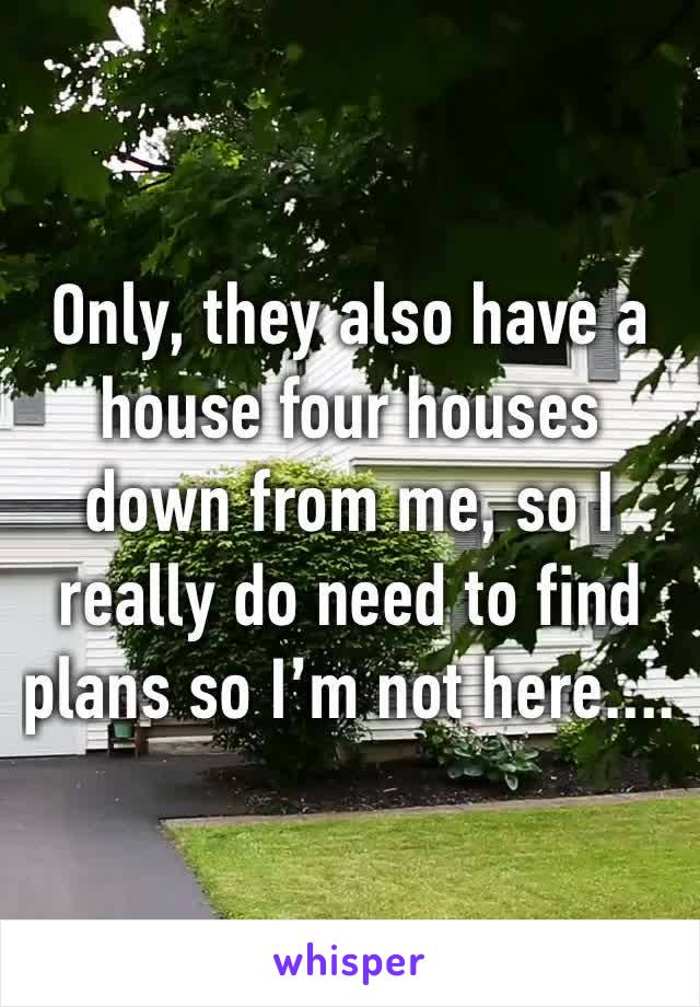 Only, they also have a house four houses down from me, so I really do need to find plans so I’m not here....