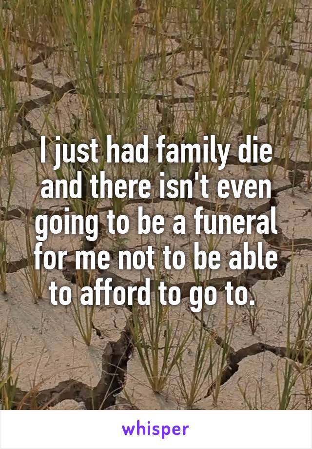 I just had family die and there isn't even going to be a funeral for me not to be able to afford to go to. 