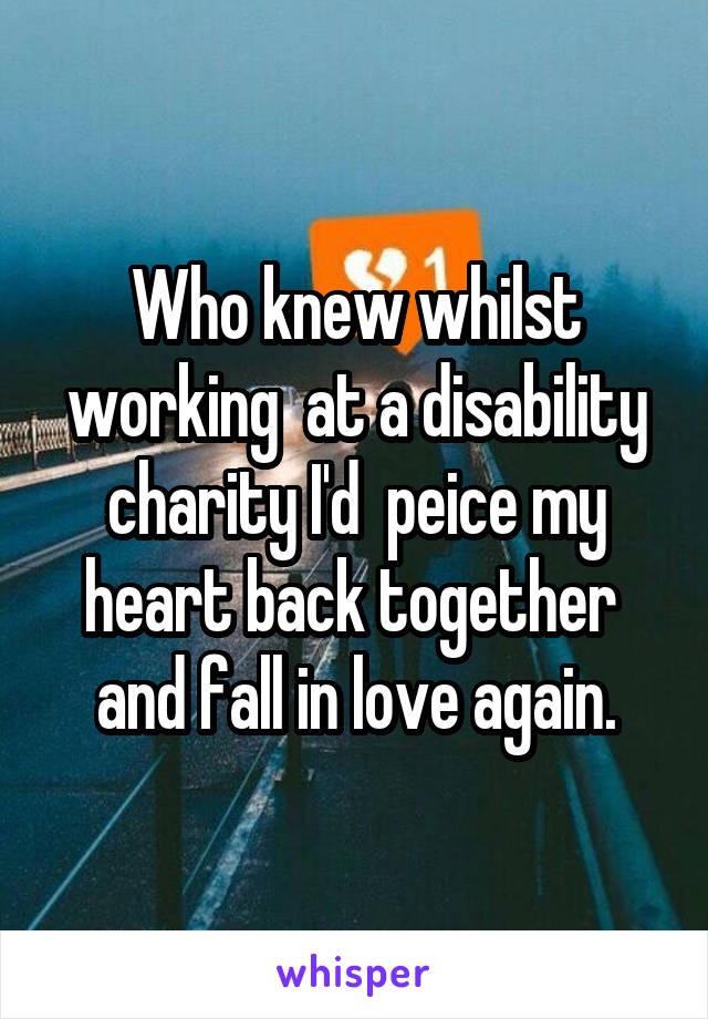 Who knew whilst working  at a disability charity I'd  peice my heart back together  and fall in love again.