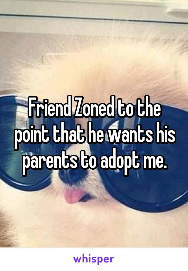 Friend Zoned to the point that he wants his parents to adopt me.