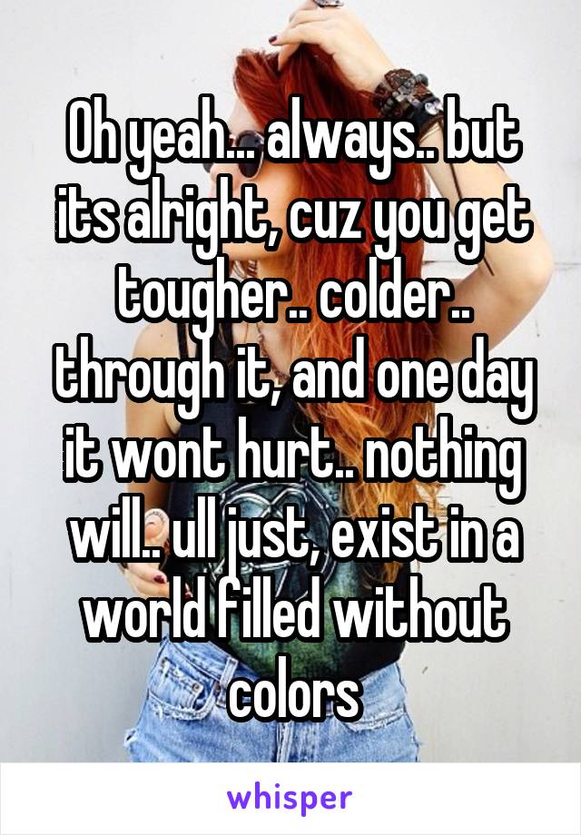 Oh yeah... always.. but its alright, cuz you get tougher.. colder.. through it, and one day it wont hurt.. nothing will.. ull just, exist in a world filled without colors