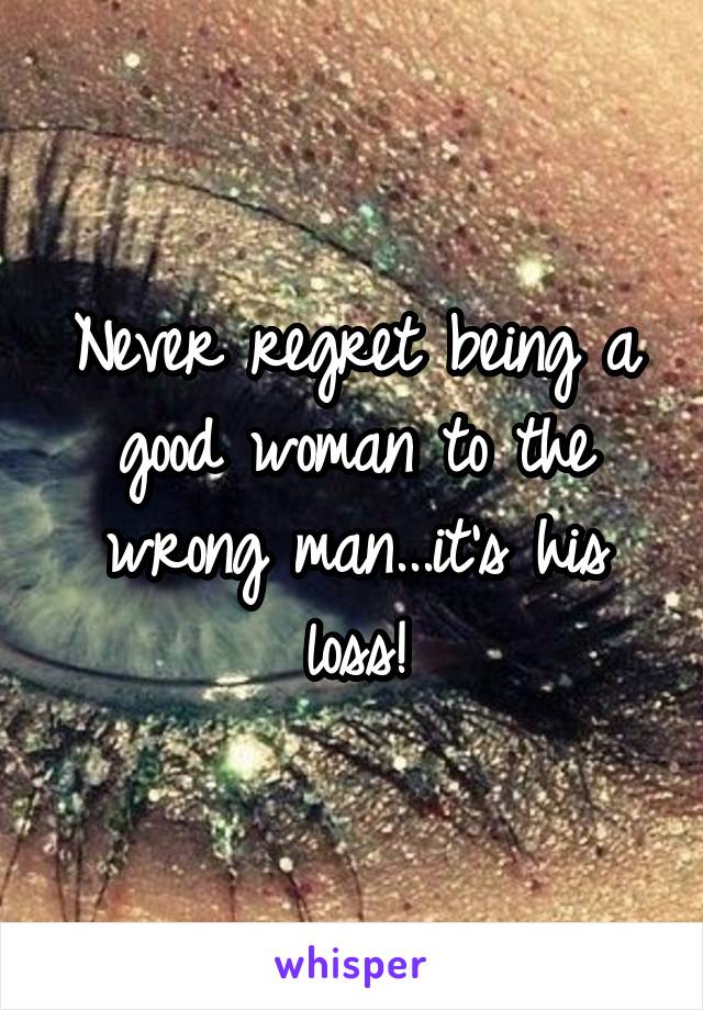 Never regret being a good woman to the wrong man...it's his loss!