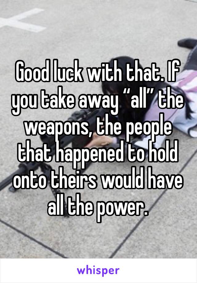 Good luck with that. If you take away “all” the weapons, the people that happened to hold onto theirs would have all the power. 