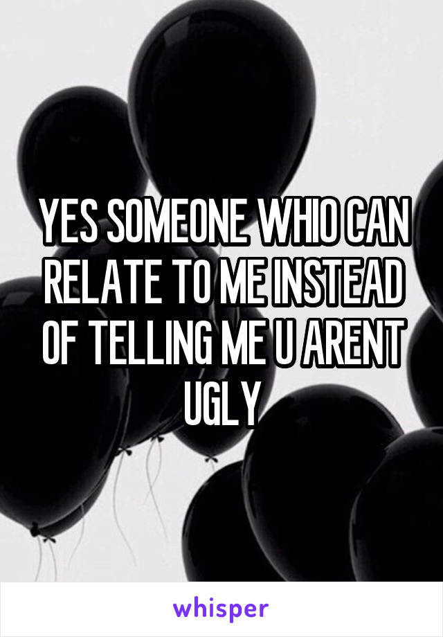 YES SOMEONE WHIO CAN RELATE TO ME INSTEAD OF TELLING ME U ARENT UGLY
