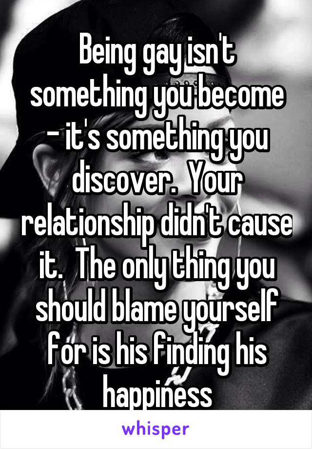 Being gay isn't something you become - it's something you discover.  Your relationship didn't cause it.  The only thing you should blame yourself for is his finding his happiness