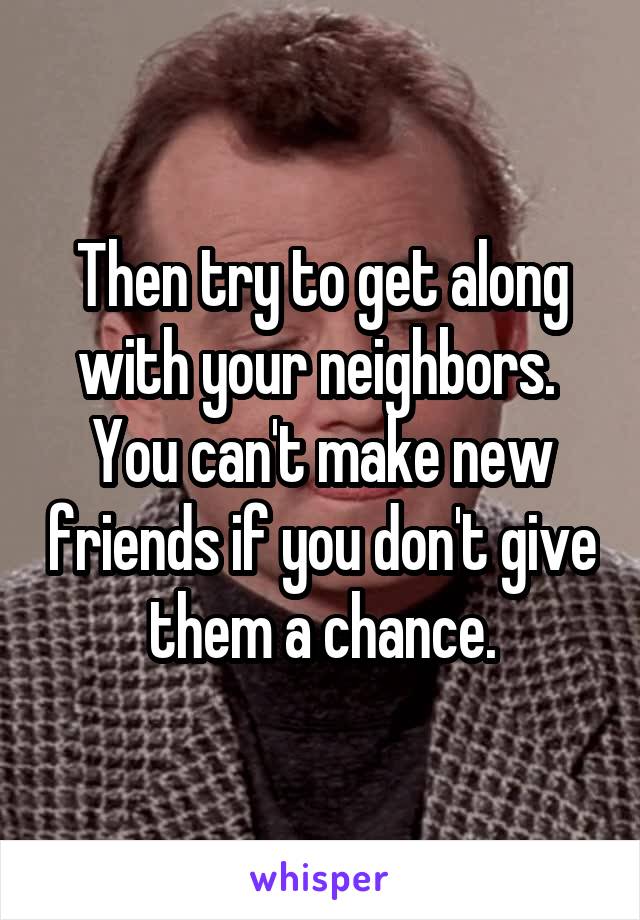 Then try to get along with your neighbors.  You can't make new friends if you don't give them a chance.