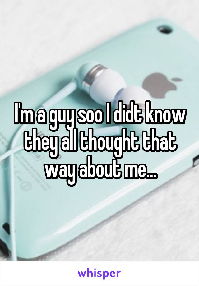 I'm a guy soo I didt know they all thought that way about me...